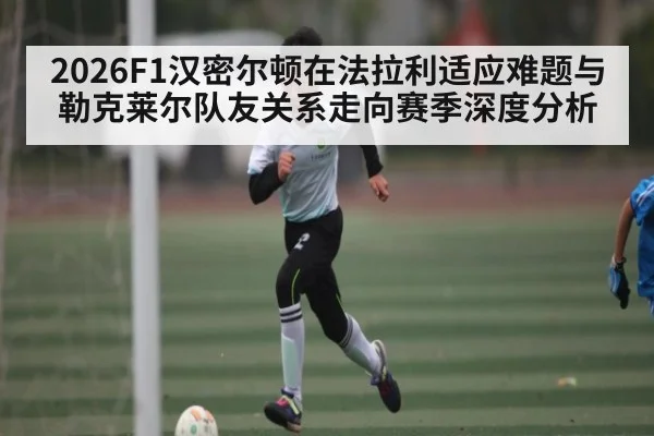 2026F1汉密尔顿在法拉利适应难题与勒克莱尔队友关系走向赛季深度分析（c7c7）